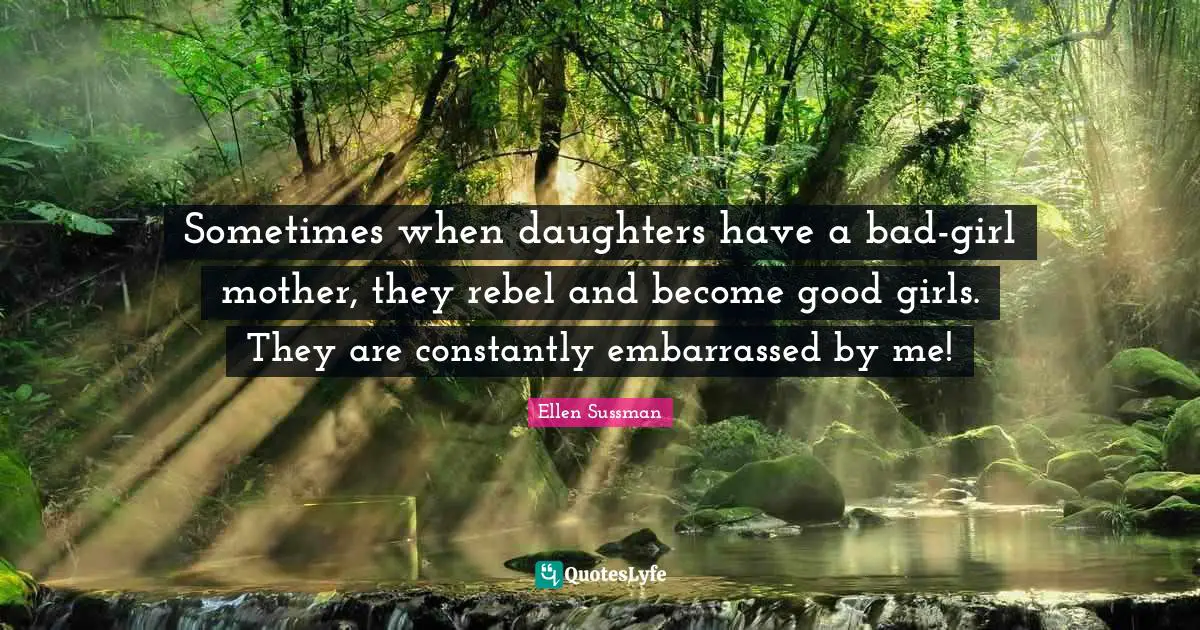 Sometimes when daughters have a bad-girl mother, they rebel and become good girls. They are constantly embarrassed by me!