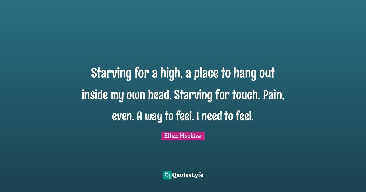 Starving for a high, a place to hang out inside my own head. Starving for touch. Pain, even. A way to feel. I need to feel.