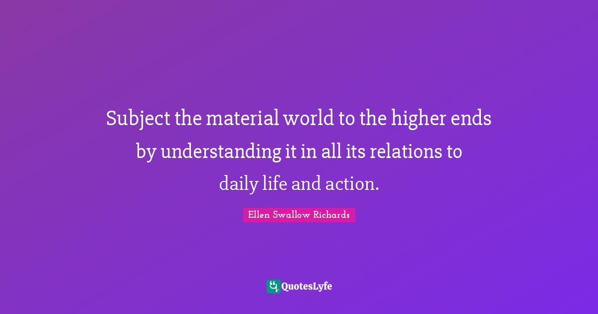 Subject the material world to the higher ends by understanding it in all its relations to daily life and action.