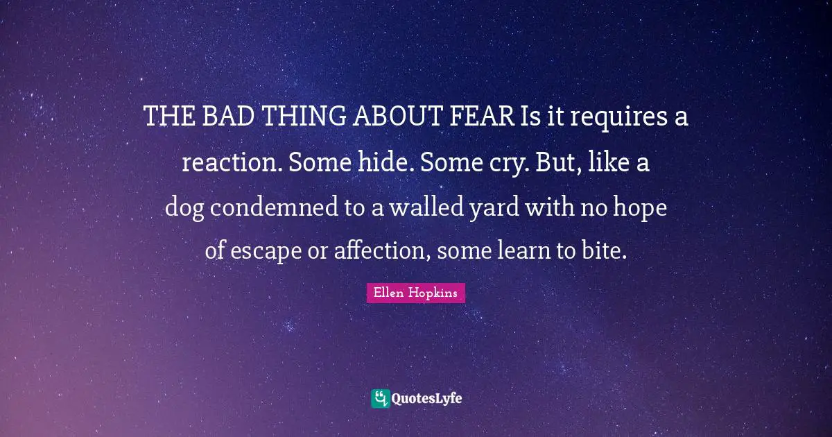 THE BAD THING ABOUT FEAR Is it requires a reaction. Some hide. Some cry. But, like a dog condemned to a walled yard with no hope of escape or affection, some learn to bite.