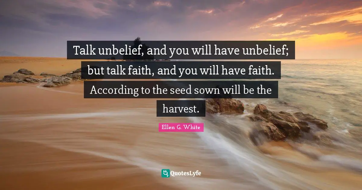 Ellen G. White Quotes: Talk unbelief, and you will have unbelief; but talk faith, and you will have faith. According to the seed sown will be the harvest.