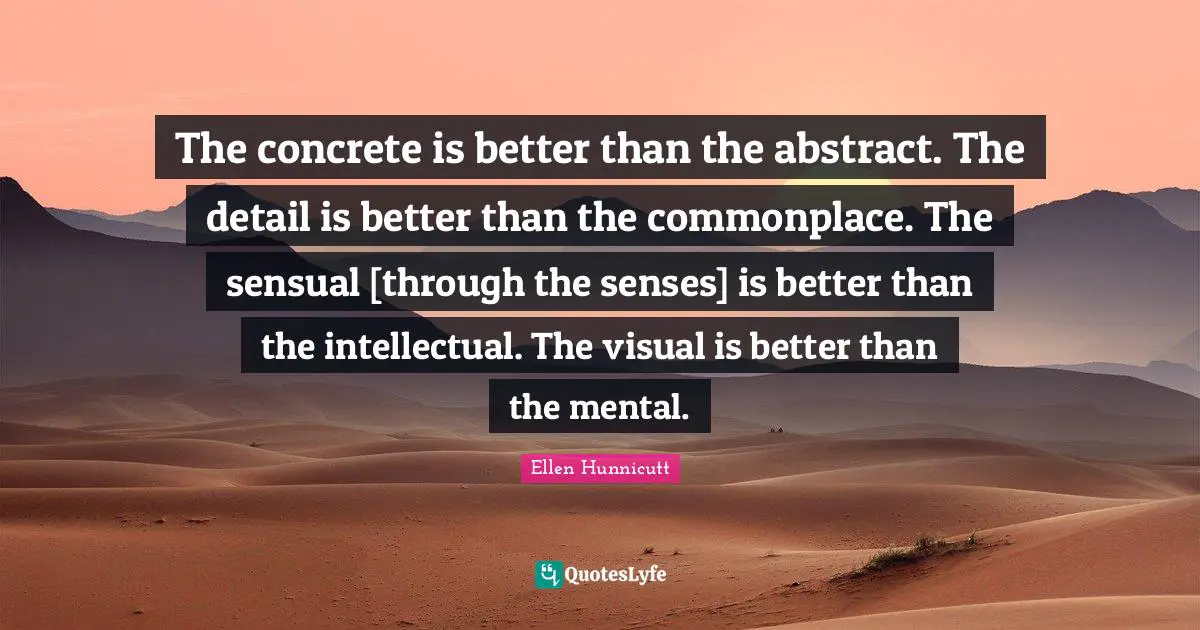 The concrete is better than the abstract. The detail is better than the commonplace. The sensual [through the senses] is better than the intellectual. The visual is better than the mental.