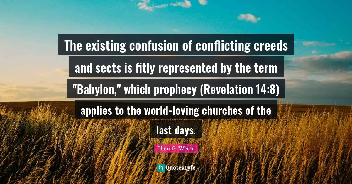 Ellen G. White Quotes: "The existing confusion of conflicting creeds and sects is fitly represented by the term "Babylon," which prophecy (Revelation 14:8) applies to the world-loving churches of the last days."