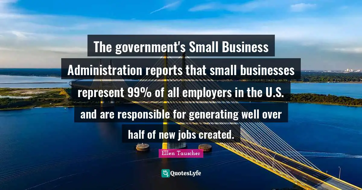 Small Business Quotes: "The government's Small Business Administration reports that small businesses represent 99% of all employers in the U.S. and are responsible for generating well over half of new jobs created."
