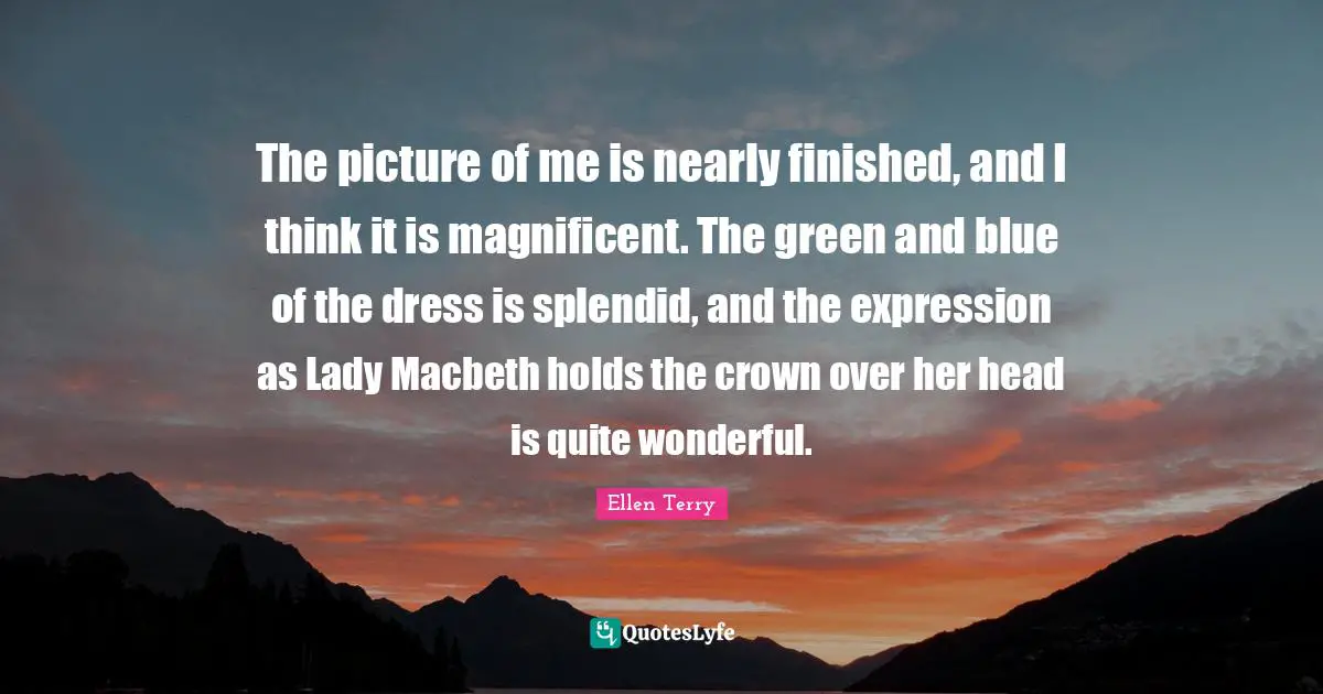 Ellen Terry Quotes: "The picture of me is nearly finished, and I think it is magnificent. The green and blue of the dress is splendid, and the expression as Lady Macbeth holds the crown over her head is quite wonderful."