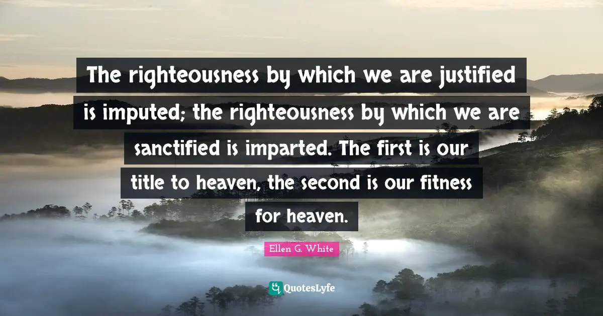 Ellen G. White Quotes: "The righteousness by which we are justified is imputed; the righteousness by which we are sanctified is imparted. The first is our title to heaven, the second is our fitness for heaven."