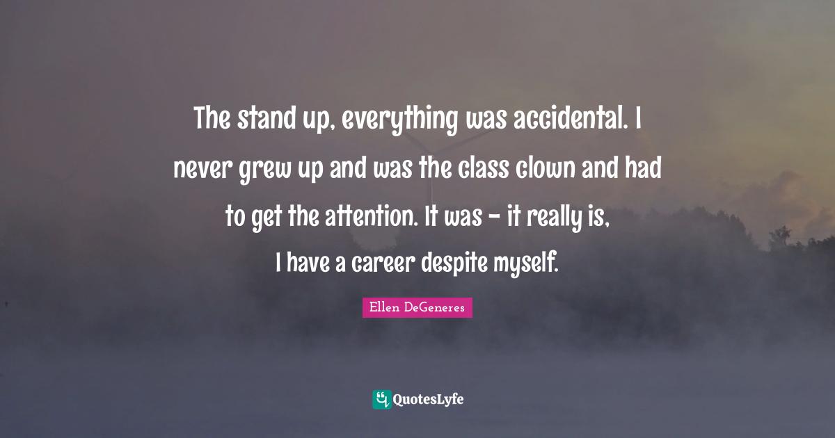 The stand up, everything was accidental. I never grew up and was the class clown and had to get the attention. It was - it really is, I have a career despite myself.
