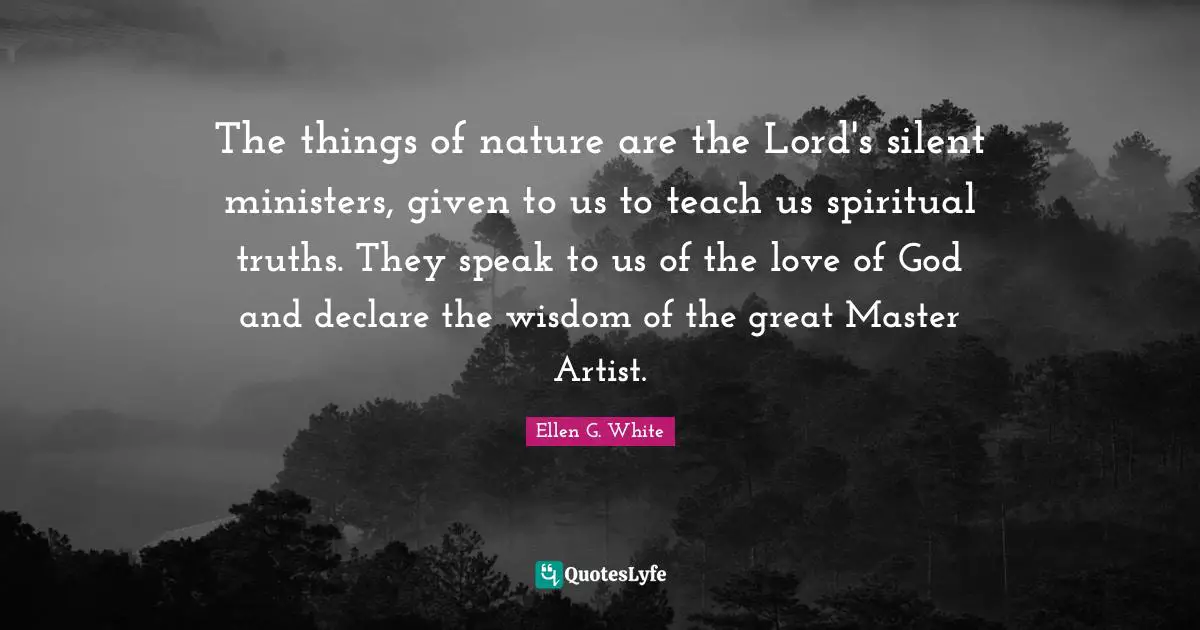 Ellen G. White Quotes: The things of nature are the Lord's silent ministers, given to us to teach us spiritual truths. They speak to us of the love of God and declare the wisdom of the great Master Artist.
