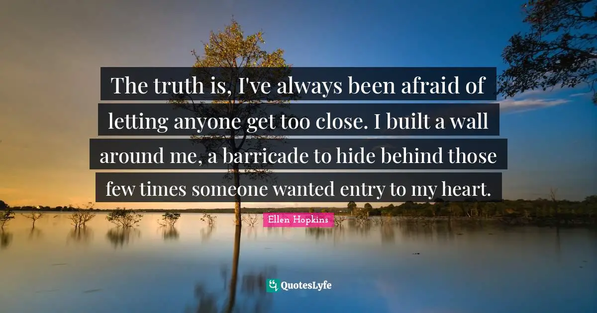 The truth is, I've always been afraid of letting anyone get too close. I built a wall around me, a barricade to hide behind those few times someone wanted entry to my heart.