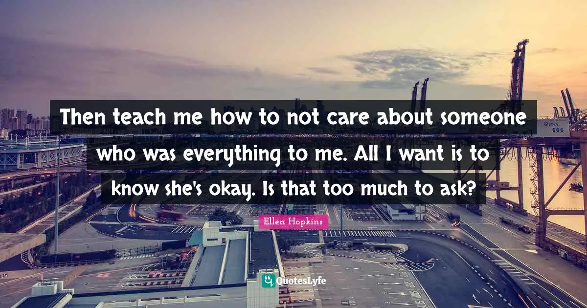 Then teach me how to not care about someone who was everything to me. All I want is to know she's okay. Is that too much to ask?