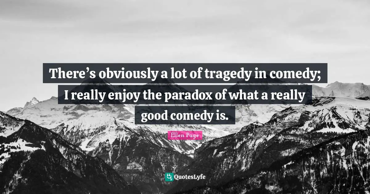 There’s obviously a lot of tragedy in comedy; I really enjoy the paradox of what a really good comedy is.