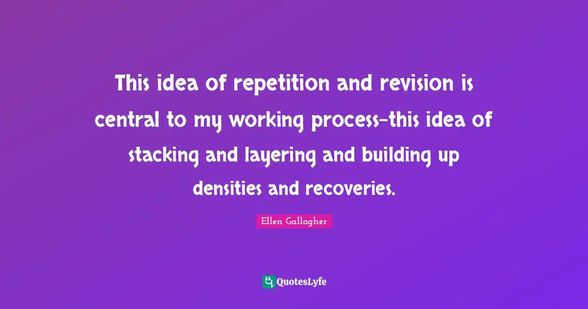 Building Up Quotes: "This idea of repetition and revision is central to my working process-this idea of stacking and layering and building up densities and recoveries."