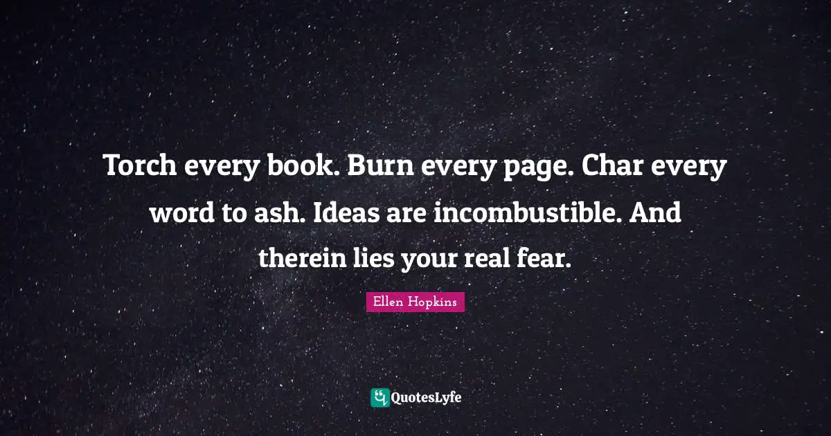 Torch every book. Burn every page. Char every word to ash. Ideas are incombustible. And therein lies your real fear.