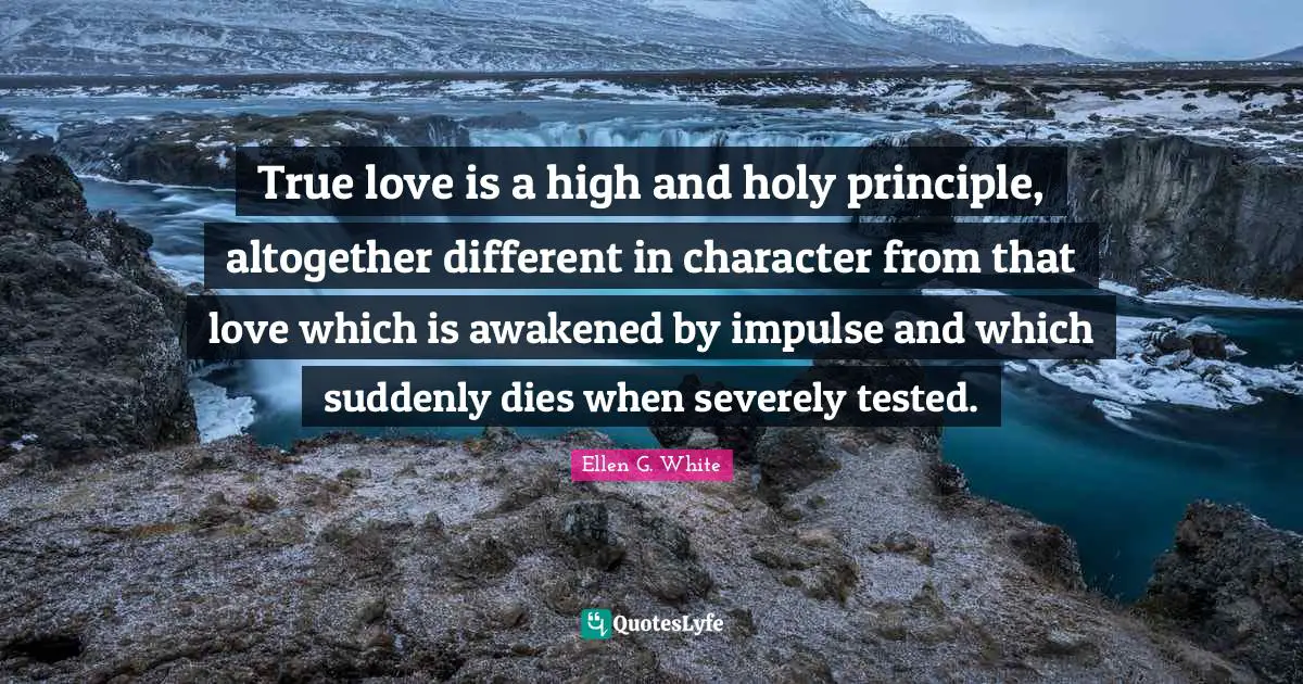Ellen G. White Quotes: "True love is a high and holy principle, altogether different in character from that love which is awakened by impulse and which suddenly dies when severely tested."