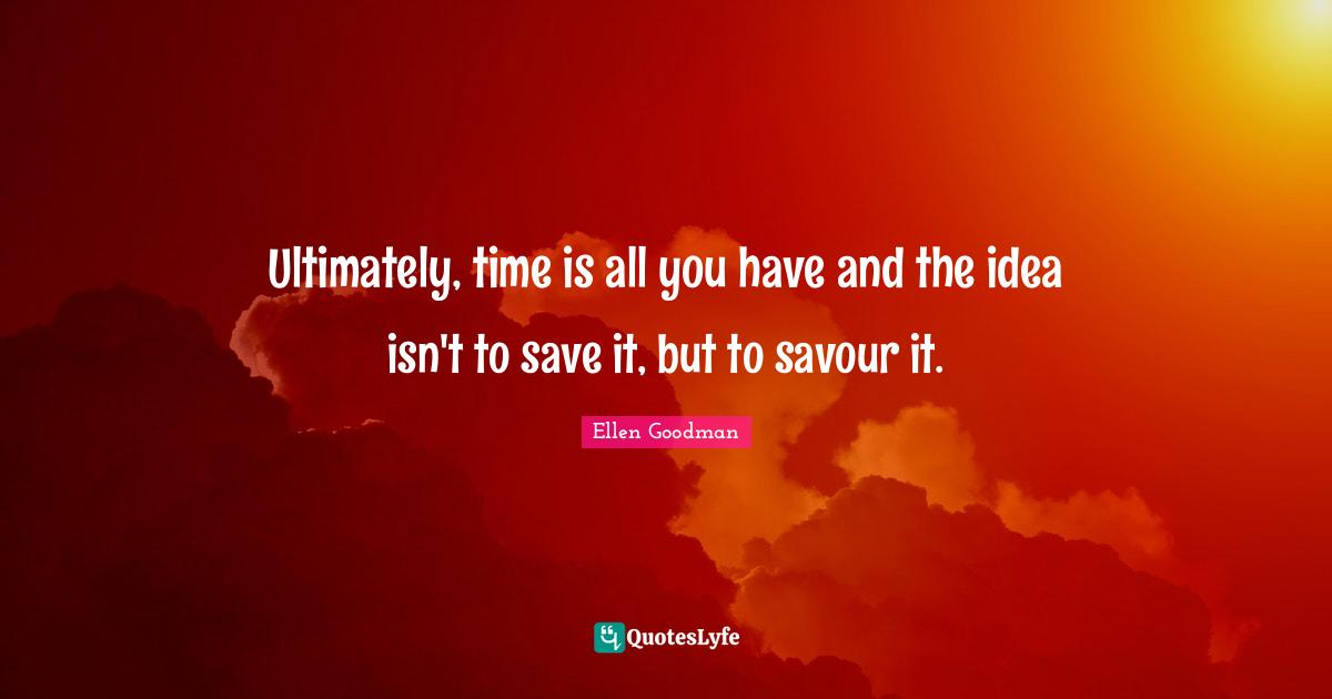 Ultimately, time is all you have and the idea isn't to save it, but to savour it.