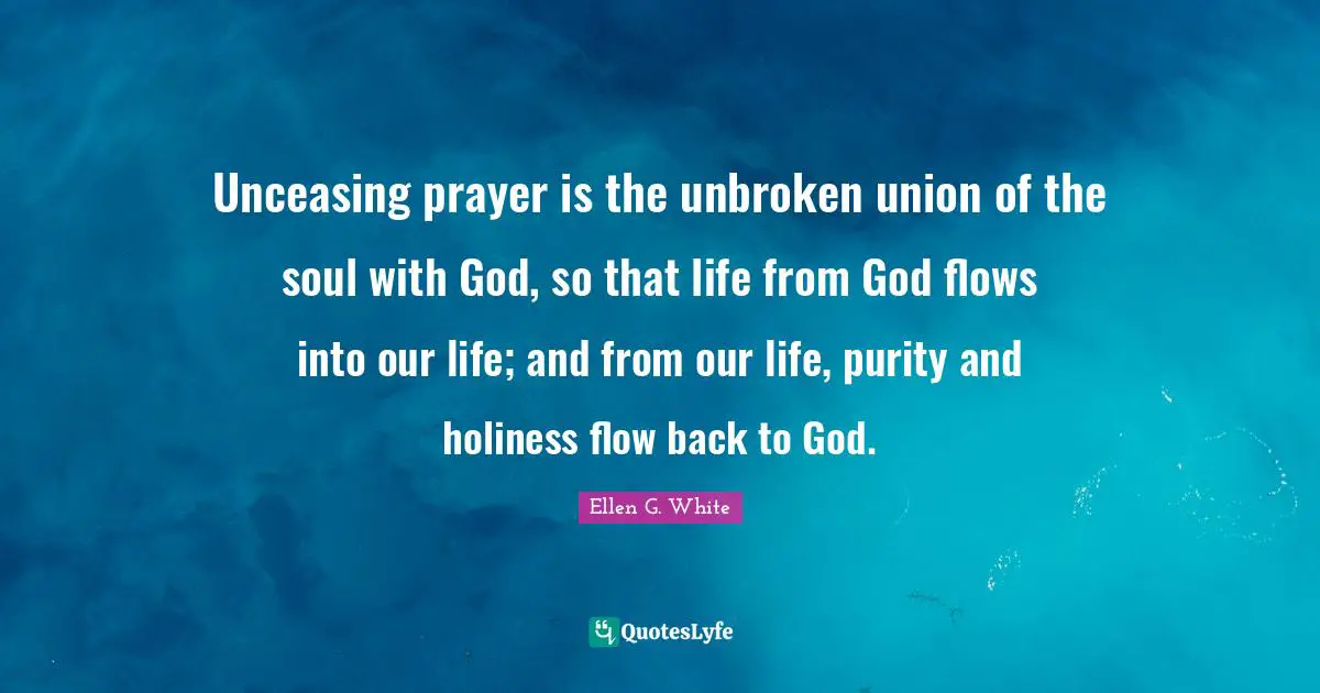Ellen G. White Quotes: "Unceasing prayer is the unbroken union of the soul with God, so that life from God flows into our life; and from our life, purity and holiness flow back to God."