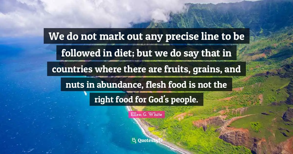 Ellen G. White Quotes: "We do not mark out any precise line to be followed in diet; but we do say that in countries where there are fruits, grains, and nuts in abundance, flesh food is not the right food for God's people."