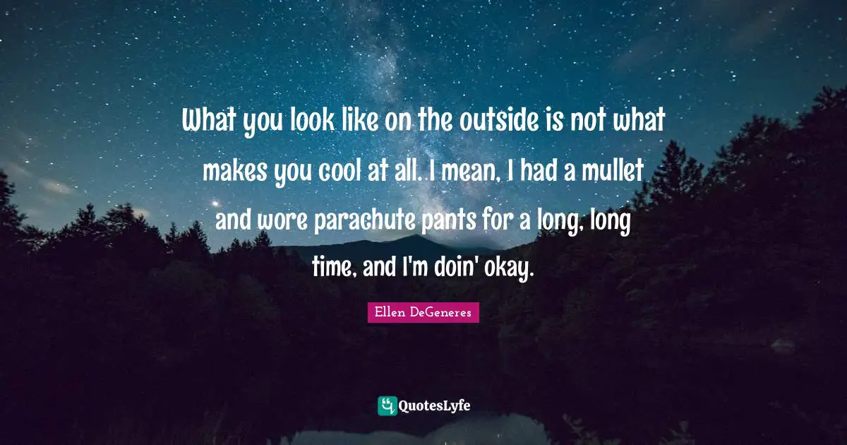 What you look like on the outside is not what makes you cool at all. I mean, I had a mullet and wore parachute pants for a long, long time, and I'm doin' okay.