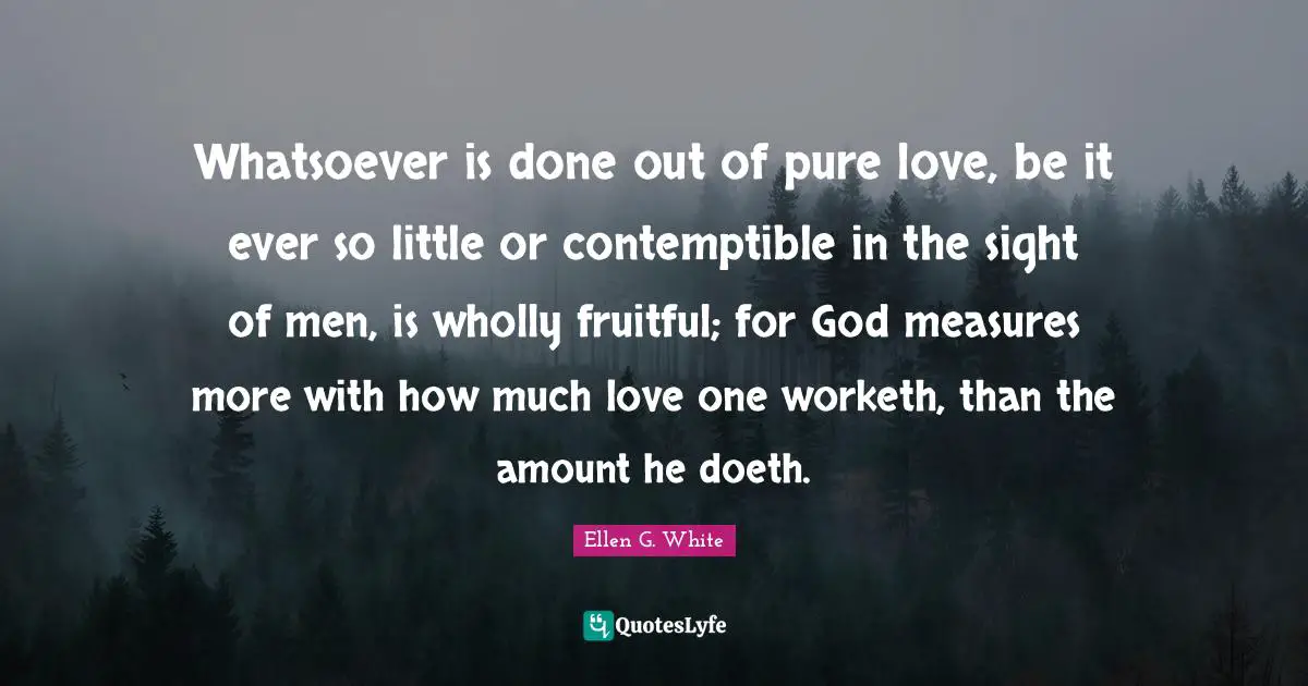 Ellen G. White Quotes: "Whatsoever is done out of pure love, be it ever so little or contemptible in the sight of men, is wholly fruitful; for God measures more with how much love one worketh, than the amount he doeth."