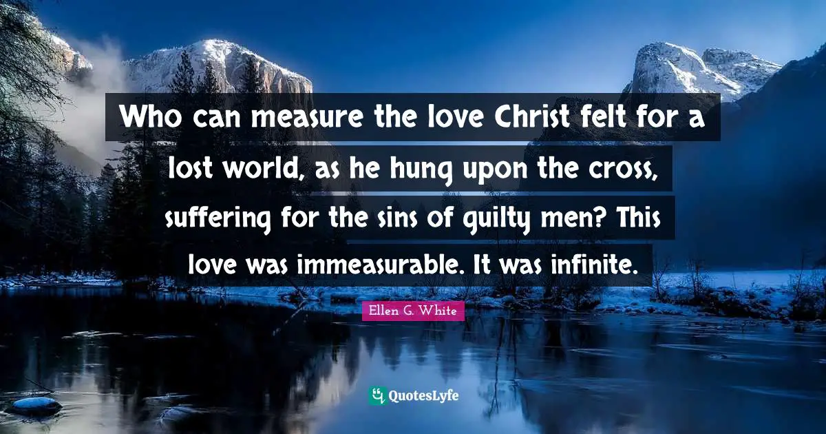 Ellen G. White Quotes: "Who can measure the love Christ felt for a lost world, as he hung upon the cross, suffering for the sins of guilty men? This love was immeasurable. It was infinite."