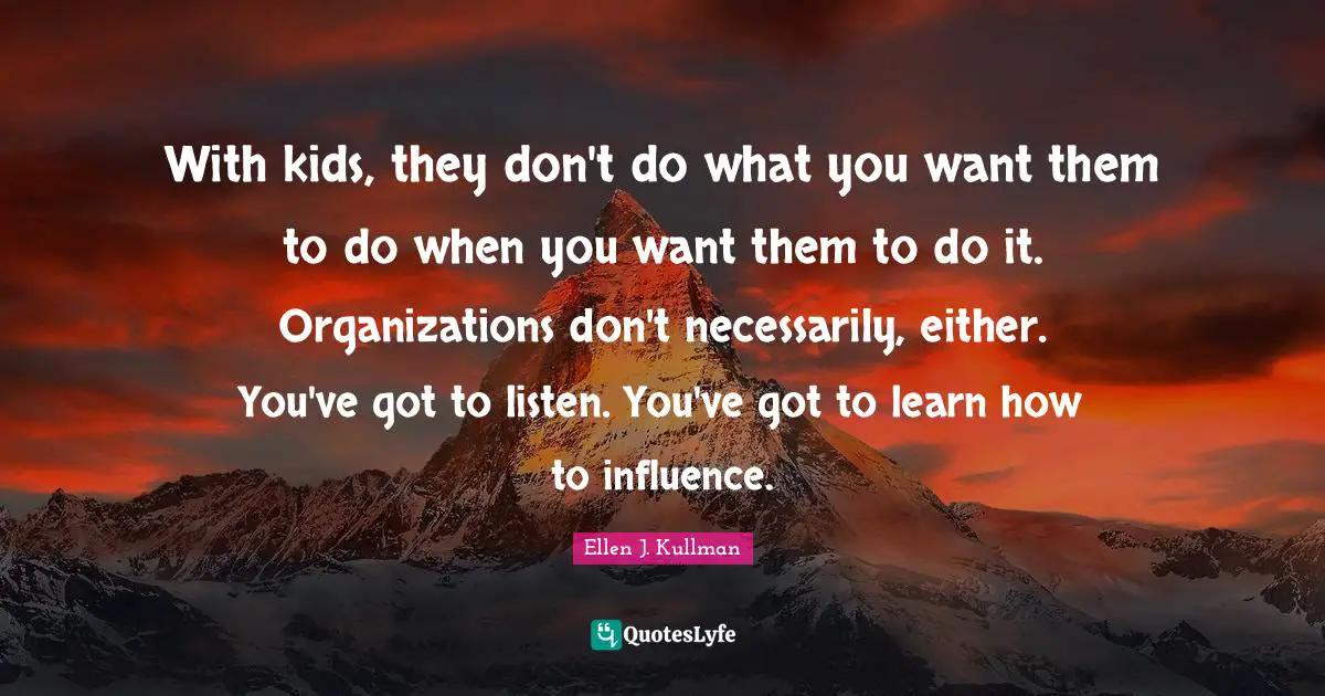 With kids, they don't do what you want them to do when you want them to do it. Organizations don't necessarily, either. You've got to listen. You've got to learn how to influence.