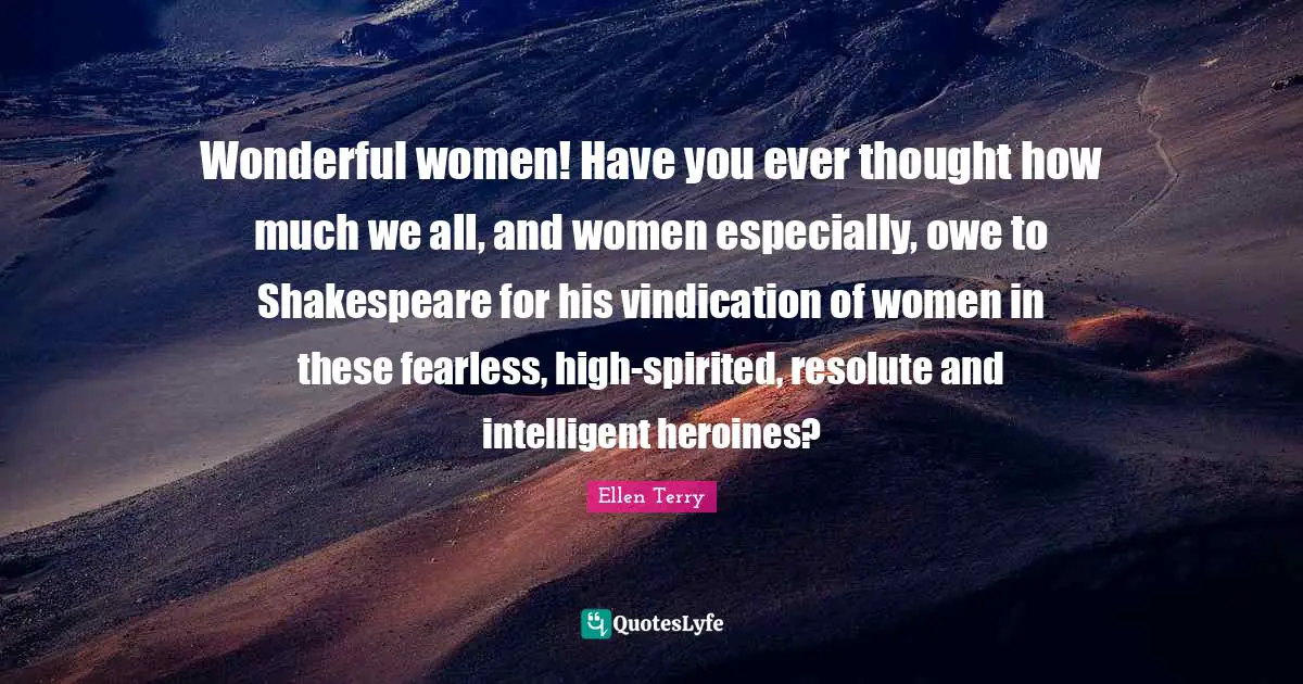 Wonderful women! Have you ever thought how much we all, and women especially, owe to Shakespeare for his vindication of women in these fearless, high-spirited, resolute and intelligent heroines?