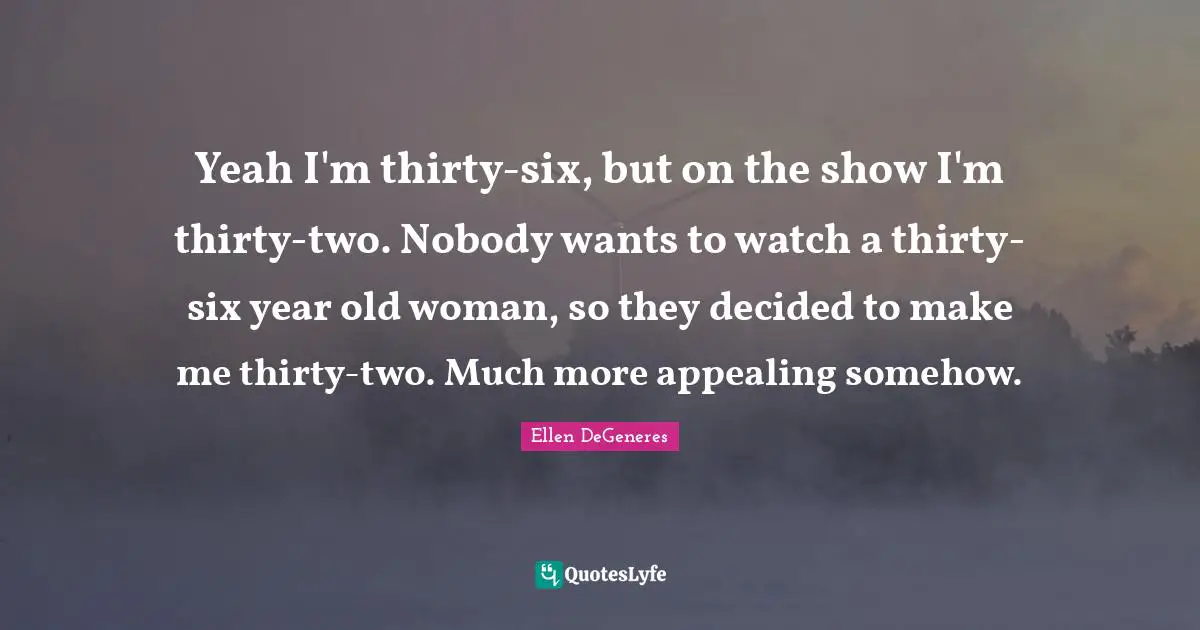 Yeah I'm thirty-six, but on the show I'm thirty-two. Nobody wants to watch a thirty-six year old woman, so they decided to make me thirty-two. Much more appealing somehow.