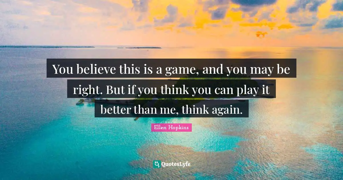 You believe this is a game, and you may be right. But if you think you can play it better than me, think again.