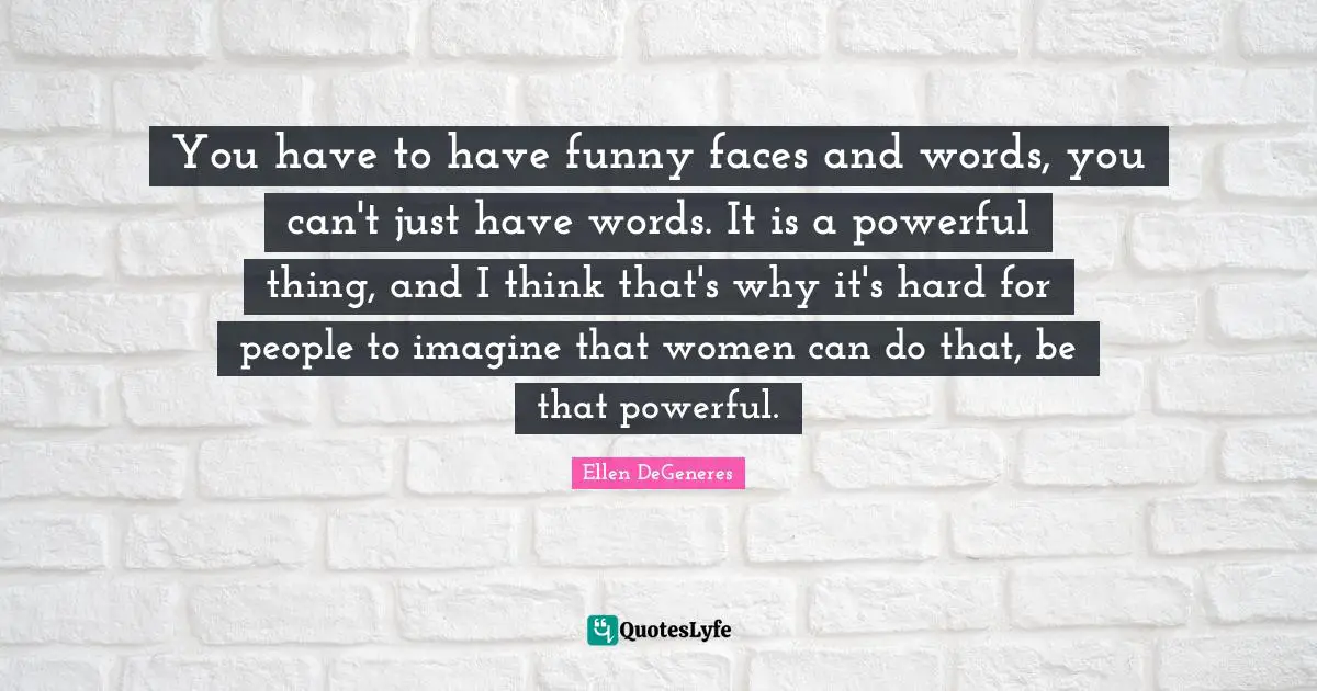 You have to have funny faces and words, you can't just have words. It is a powerful thing, and I think that's why it's hard for people to imagine that women can do that, be that powerful.