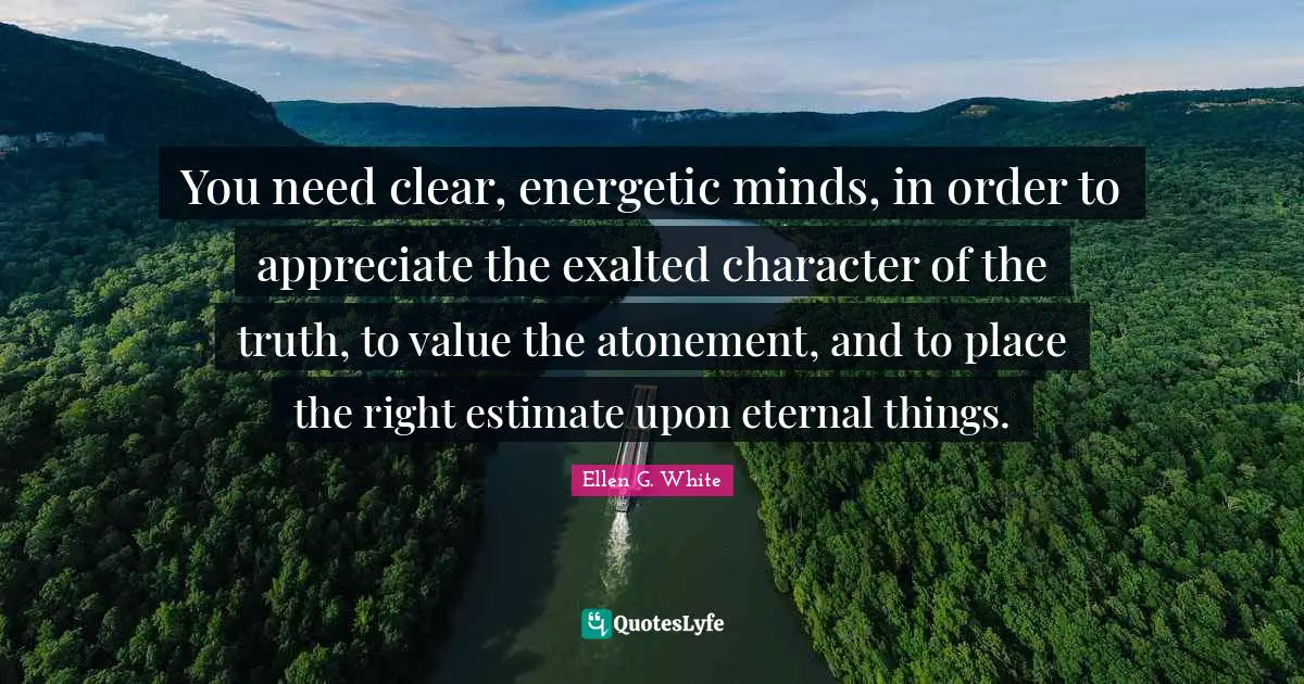 Ellen G. White Quotes: "You need clear, energetic minds, in order to appreciate the exalted character of the truth, to value the atonement, and to place the right estimate upon eternal things."