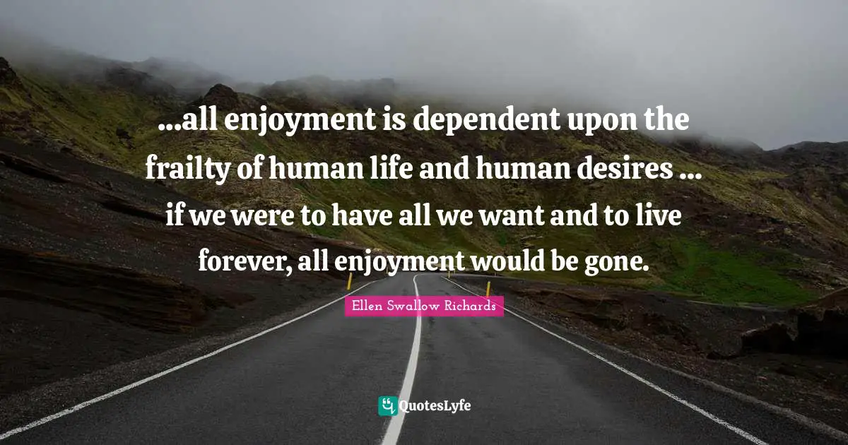 ...all enjoyment is dependent upon the frailty of human life and human desires ... if we were to have all we want and to live forever, all enjoyment would be gone.