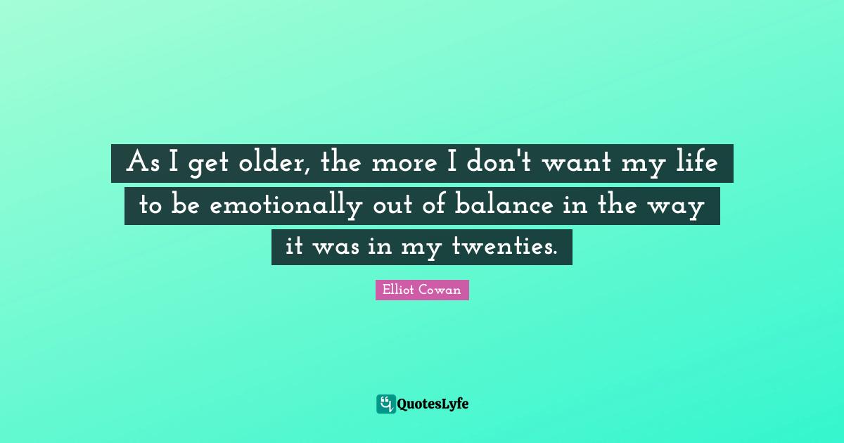 As I get older, the more I don't want my life to be emotionally out of balance in the way it was in my twenties.