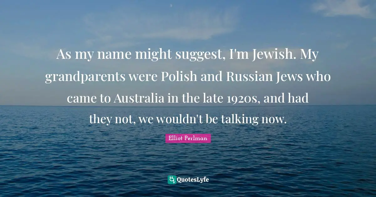 Elliot Perlman Quotes: "As my name might suggest, I'm Jewish. My grandparents were Polish and Russian Jews who came to Australia in the late 1920s, and had they not, we wouldn't be talking now."