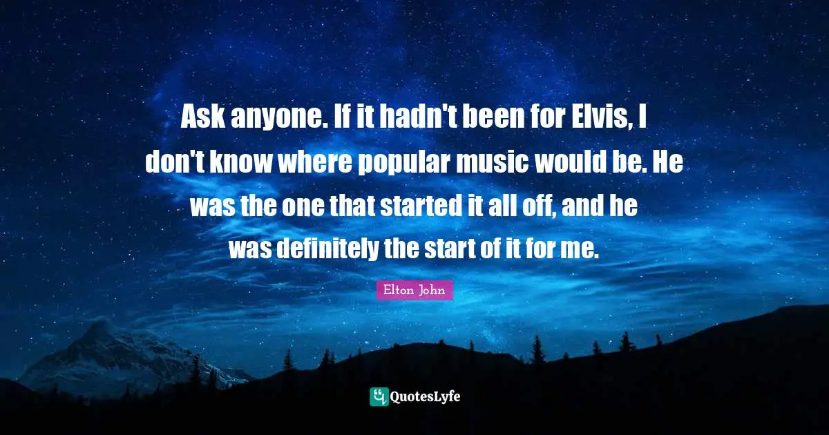 Ask anyone. If it hadn't been for Elvis, I don't know where popular music would be. He was the one that started it all off, and he was definitely the start of it for me.