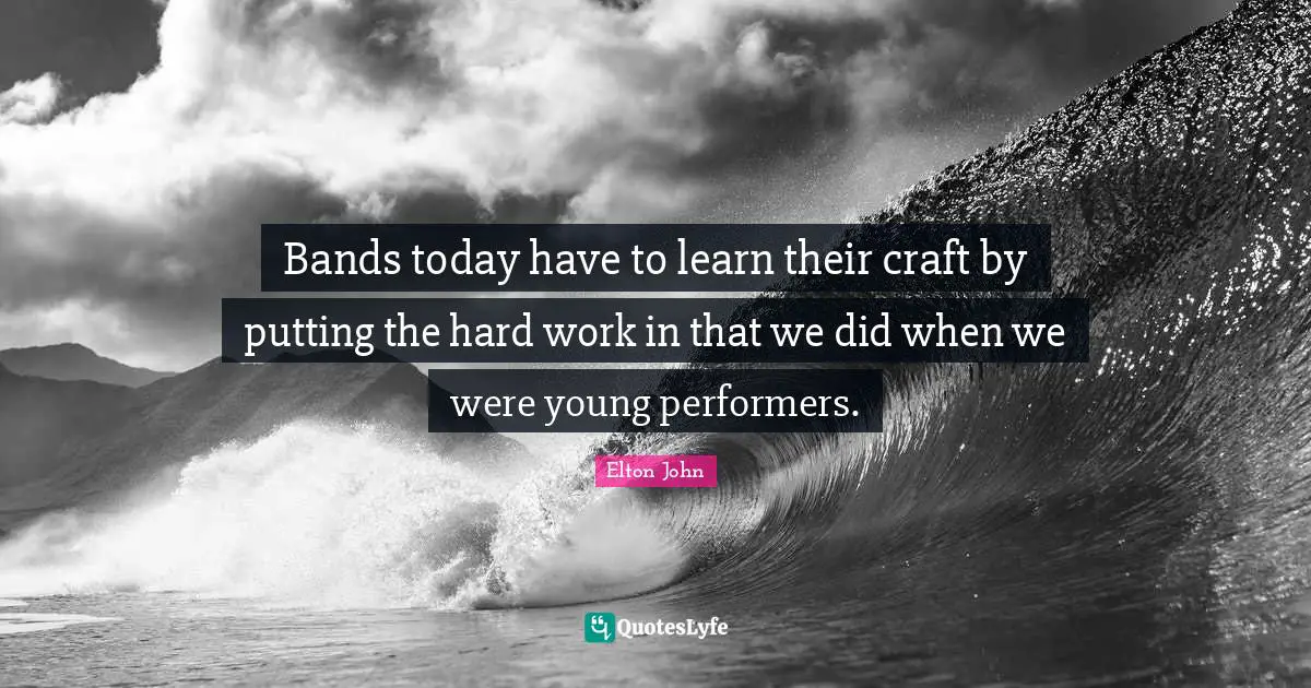 Bands today have to learn their craft by putting the hard work in that we did when we were young performers.