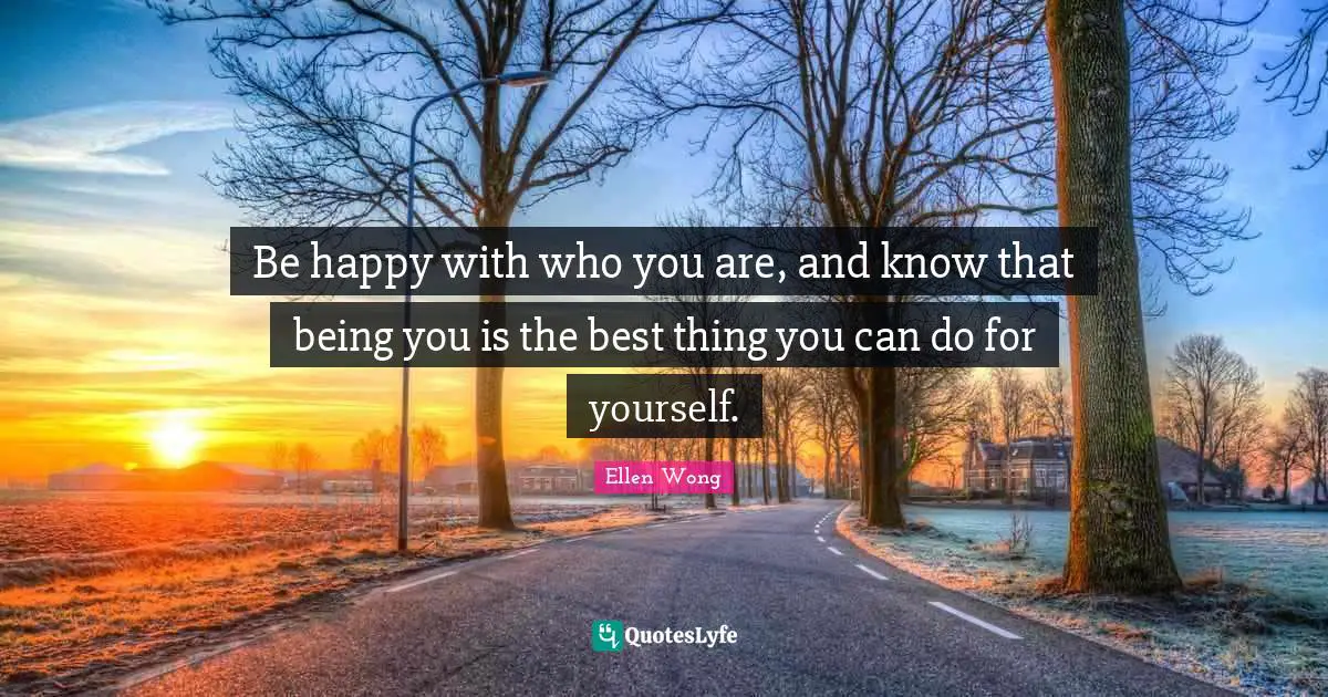 Be happy with who you are, and know that being you is the best thing you can do for yourself.
