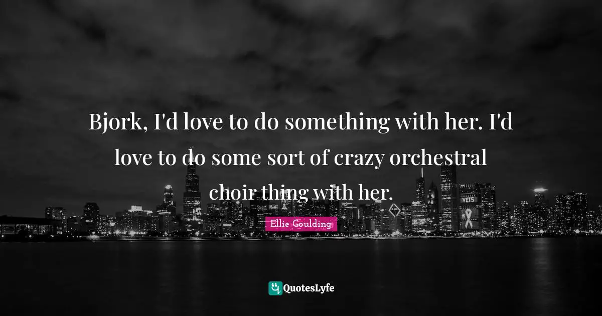 Bjork, I'd love to do something with her. I'd love to do some sort of crazy orchestral choir thing with her.