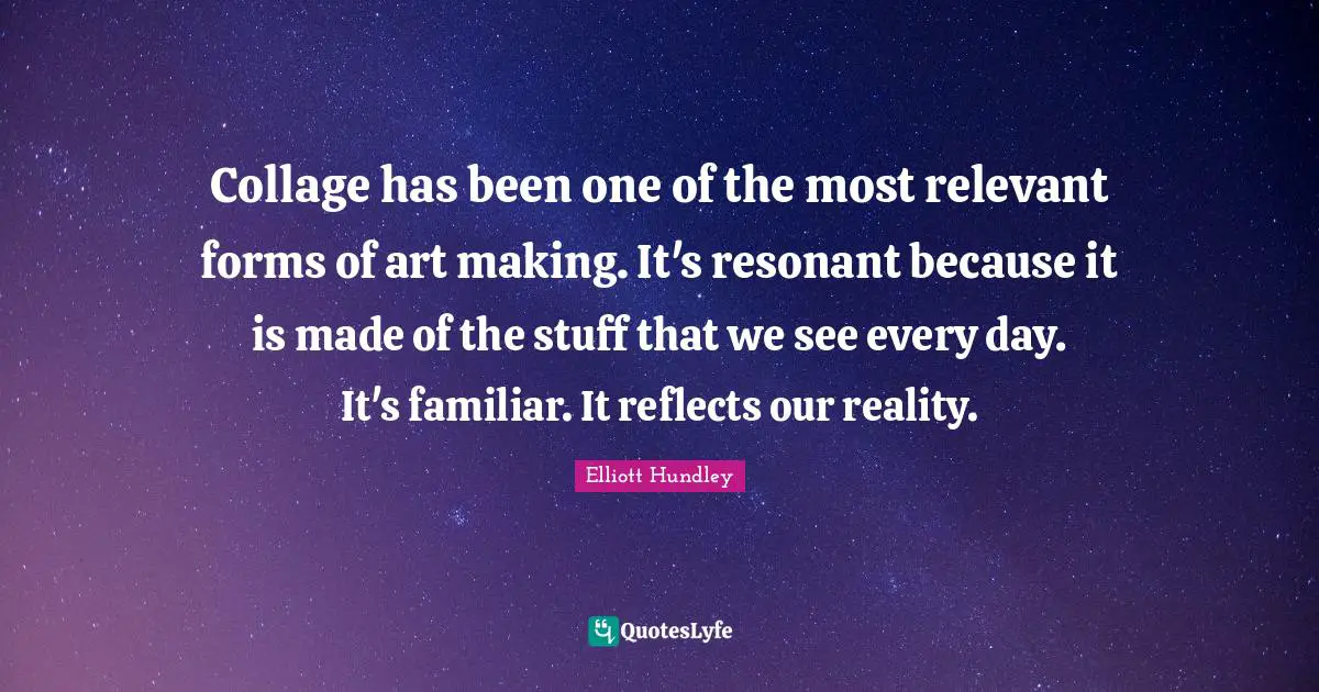 Collage has been one of the most relevant forms of art making. It's resonant because it is made of the stuff that we see every day. It's familiar. It reflects our reality.