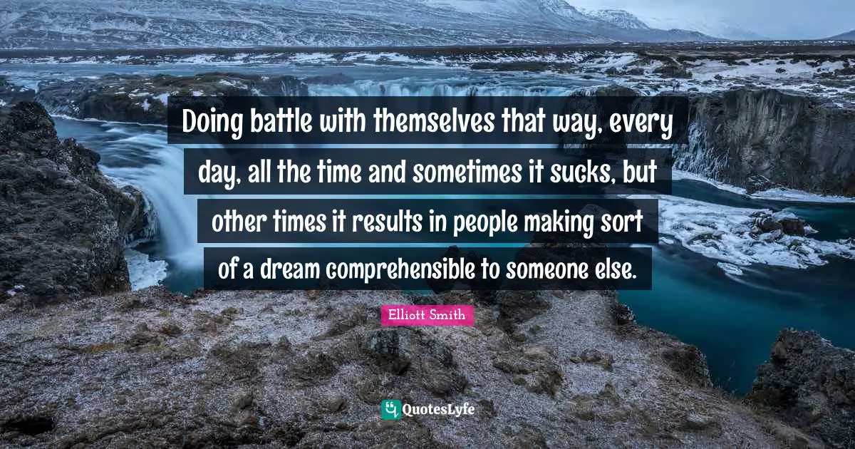 Doing battle with themselves that way, every day, all the time and sometimes it sucks, but other times it results in people making sort of a dream comprehensible to someone else.
