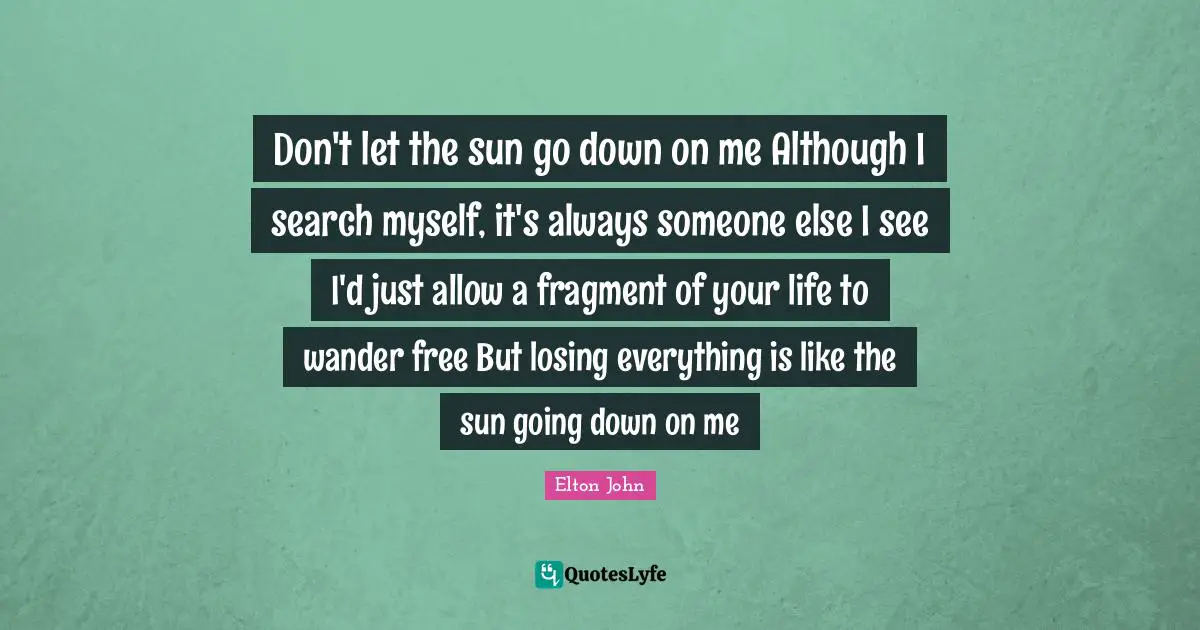 Sun Quotes: "Don't let the sun go down on me Although I search myself, it's always someone else I see I'd just allow a fragment of your life to wander free But losing everything is like the sun going down on me"
