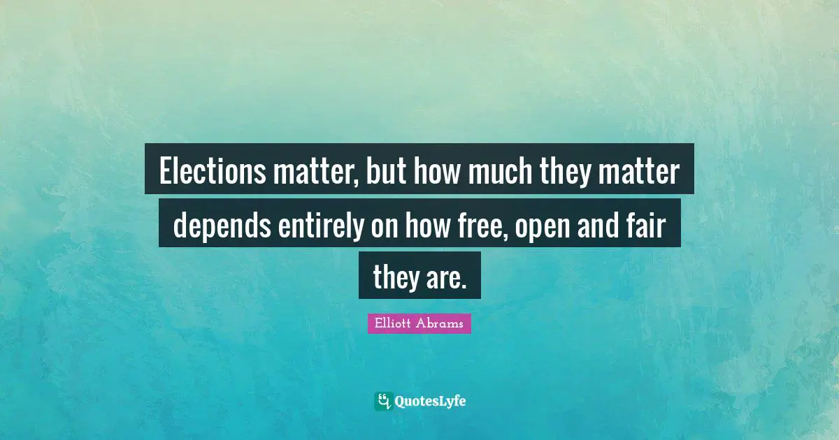 Elliott Abrams Quotes: "Elections matter, but how much they matter depends entirely on how free, open and fair they are."