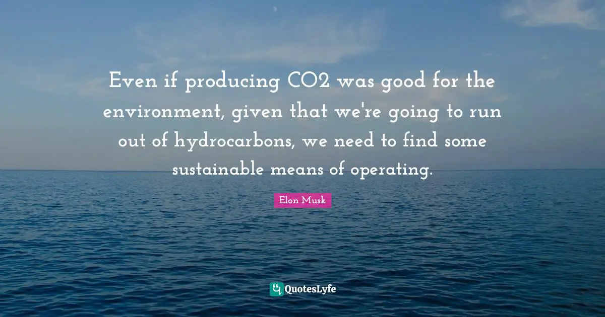 Even if producing CO2 was good for the environment, given that we're going to run out of hydrocarbons, we need to find some sustainable means of operating.