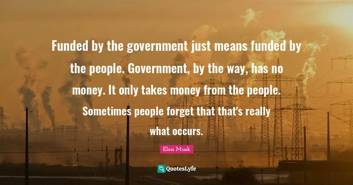 Elon Musk Quotes: "Funded by the government just means funded by the people. Government, by the way, has no money. It only takes money from the people. Sometimes people forget that that's really what occurs."