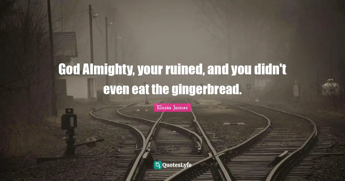 God Almighty, your ruined, and you didn't even eat the gingerbread.