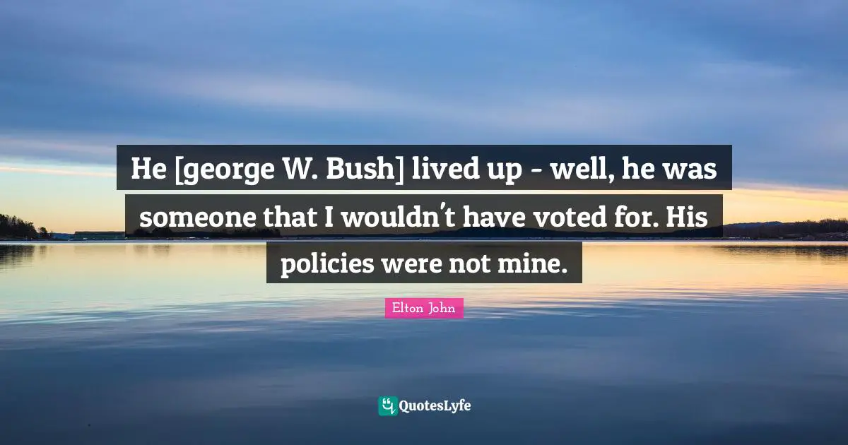 He [george W. Bush] lived up - well, he was someone that I wouldn't have voted for. His policies were not mine.