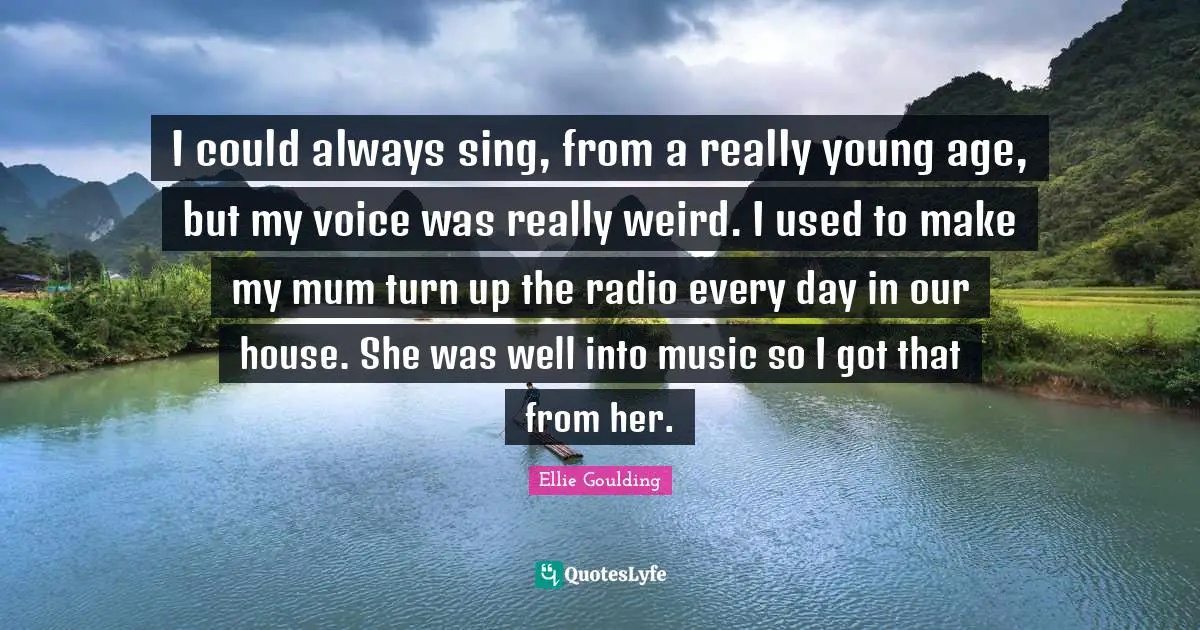 I could always sing, from a really young age, but my voice was really weird. I used to make my mum turn up the radio every day in our house. She was well into music so I got that from her.