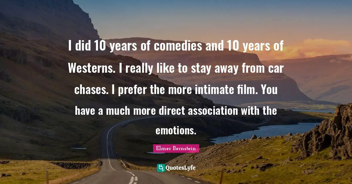 I did 10 years of comedies and 10 years of Westerns. I really like to stay away from car chases. I prefer the more intimate film. You have a much more direct association with the emotions.
