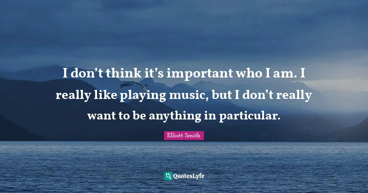 I don’t think it’s important who I am. I really like playing music, but I don’t really want to be anything in particular.