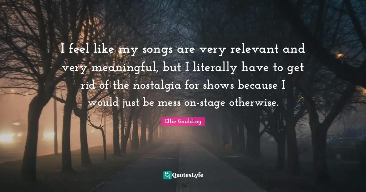 I feel like my songs are very relevant and very meaningful, but I literally have to get rid of the nostalgia for shows because I would just be mess on-stage otherwise.