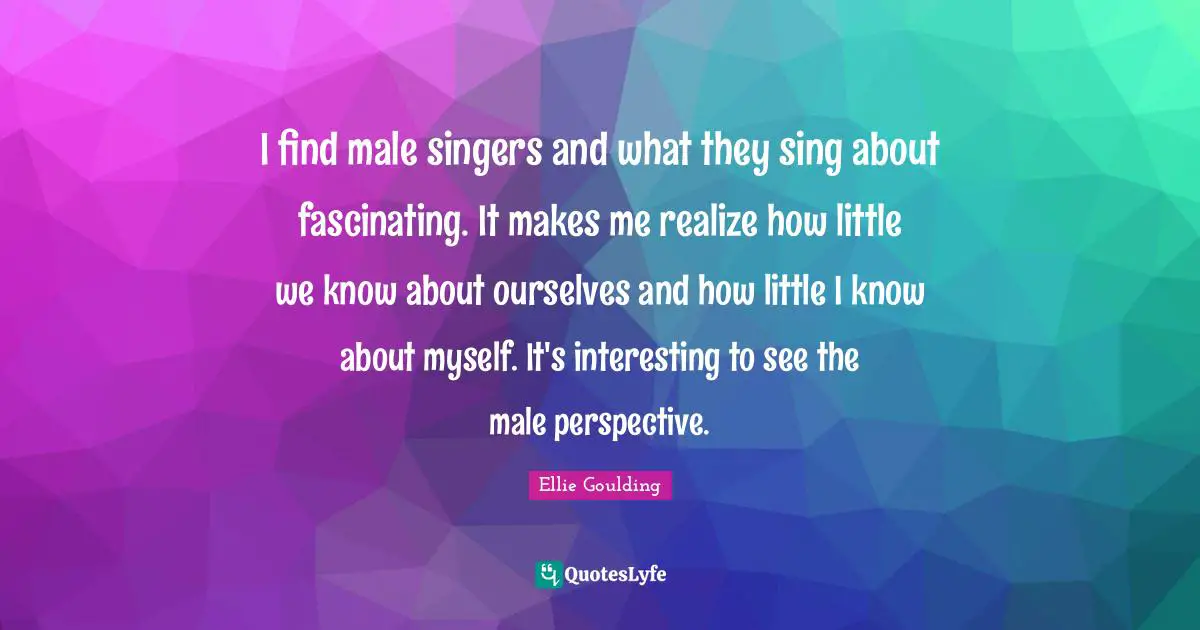 I find male singers and what they sing about fascinating. It makes me realize how little we know about ourselves and how little I know about myself. It's interesting to see the male perspective.